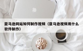 海宁亚马逊网站如何制作视频（亚马逊视频用什么软件制作）