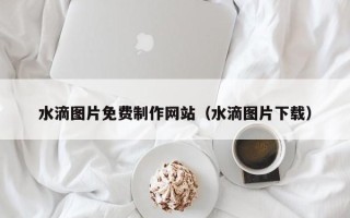 海宁水滴图片免费制作网站（水滴图片下载）